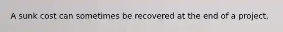 A sunk cost can sometimes be recovered at the end of a project.