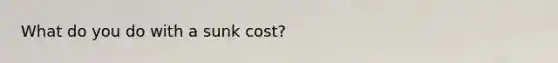 What do you do with a sunk cost?