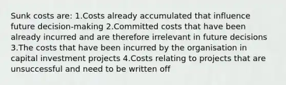 Sunk costs are: 1.Costs already accumulated that influence future decision-making 2.Committed costs that have been already incurred and are therefore irrelevant in future decisions 3.The costs that have been incurred by the organisation in capital investment projects 4.Costs relating to projects that are unsuccessful and need to be written off