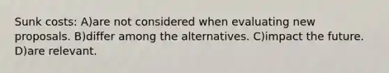 Sunk costs: A)are not considered when evaluating new proposals. B)differ among the alternatives. C)impact the future. D)are relevant.