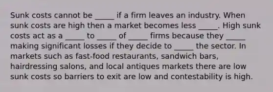 Sunk costs cannot be _____ if a firm leaves an industry. When sunk costs are high then a market becomes less _____. High sunk costs act as a _____ to _____ of _____ firms because they _____ making significant losses if they decide to _____ the sector. In markets such as fast-food restaurants, sandwich bars, hairdressing salons, and local antiques markets there are low sunk costs so barriers to exit are low and contestability is high.