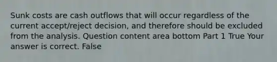 Sunk costs are cash outflows that will occur regardless of the current​ accept/reject decision, and therefore should be excluded from the analysis. Question content area bottom Part 1 True Your answer is correct. False