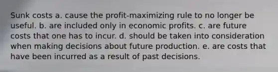 Sunk costs a. cause the profit-maximizing rule to no longer be useful. b. are included only in economic profits. c. are future costs that one has to incur. d. should be taken into consideration when making decisions about future production. e. are costs that have been incurred as a result of past decisions.