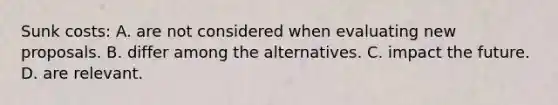 Sunk costs: A. are not considered when evaluating new proposals. B. differ among the alternatives. C. impact the future. D. are relevant.