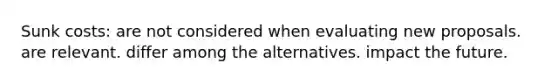 Sunk costs: are not considered when evaluating new proposals. are relevant. differ among the alternatives. impact the future.