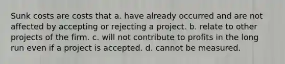 Sunk costs are costs that a. have already occurred and are not affected by accepting or rejecting a project. b. relate to other projects of the firm. c. will not contribute to profits in the long run even if a project is accepted. d. cannot be measured.