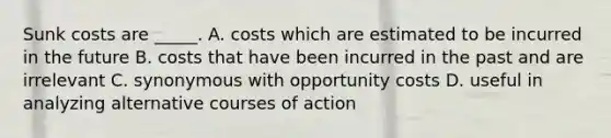 Sunk costs are _____. A. costs which are estimated to be incurred in the future B. costs that have been incurred in the past and are irrelevant C. synonymous with opportunity costs D. useful in analyzing alternative courses of action