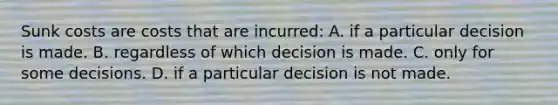 Sunk costs are costs that are incurred: A. if a particular decision is made. B. regardless of which decision is made. C. only for some decisions. D. if a particular decision is not made.