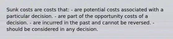 Sunk costs are costs that: - are potential costs associated with a particular decision. - are part of the opportunity costs of a decision. - are incurred in the past and cannot be reversed. - should be considered in any decision.