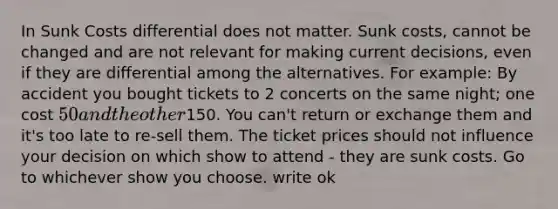 In Sunk Costs differential does not matter. Sunk costs, cannot be changed and are not relevant for making current decisions, even if they are differential among the alternatives. For example: By accident you bought tickets to 2 concerts on the same night; one cost 50 and the other150. You can't return or exchange them and it's too late to re-sell them. The ticket prices should not influence your decision on which show to attend - they are sunk costs. Go to whichever show you choose. write ok