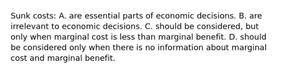 Sunk costs: A. are essential parts of economic decisions. B. are irrelevant to economic decisions. C. should be considered, but only when marginal cost is less than marginal benefit. D. should be considered only when there is no information about marginal cost and marginal benefit.