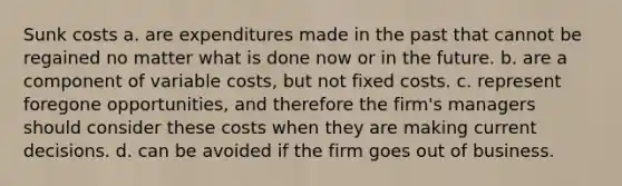 Sunk costs a. are expenditures made in the past that cannot be regained no matter what is done now or in the future. b. are a component of variable costs, but not fixed costs. c. represent foregone opportunities, and therefore the firm's managers should consider these costs when they are making current decisions. d. can be avoided if the firm goes out of business.