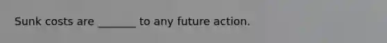 Sunk costs are _______ to any future action.