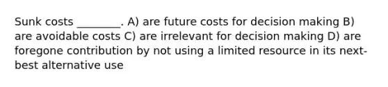 Sunk costs ________. A) are future costs for decision making B) are avoidable costs C) are irrelevant for decision making D) are foregone contribution by not using a limited resource in its next-best alternative use