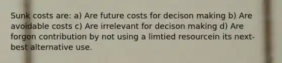 Sunk costs are: a) Are future costs for decison making b) Are avoidable costs c) Are irrelevant for decison making d) Are forgon contribution by not using a limtied resourcein its next-best alternative use.