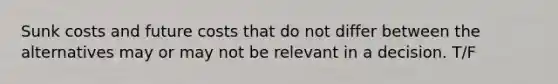 Sunk costs and future costs that do not differ between the alternatives may or may not be relevant in a decision. T/F