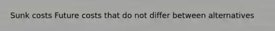 Sunk costs Future costs that do not differ between alternatives