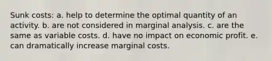 Sunk costs: a. help to determine the optimal quantity of an activity. b. are not considered in marginal analysis. c. are the same as variable costs. d. have no impact on economic profit. e. can dramatically increase marginal costs.