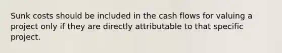 Sunk costs should be included in the cash flows for valuing a project only if they are directly attributable to that specific project.