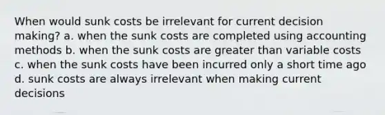 When would sunk costs be irrelevant for current decision making? a. when the sunk costs are completed using accounting methods b. when the sunk costs are greater than variable costs c. when the sunk costs have been incurred only a short time ago d. sunk costs are always irrelevant when making current decisions