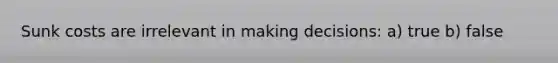 Sunk costs are irrelevant in making decisions: a) true b) false