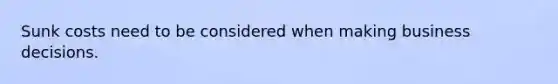 Sunk costs need to be considered when making business decisions.