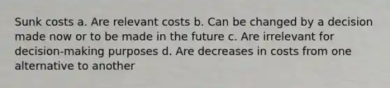 Sunk costs a. Are relevant costs b. Can be changed by a decision made now or to be made in the future c. Are irrelevant for decision-making purposes d. Are decreases in costs from one alternative to another