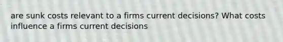 are sunk costs relevant to a firms current decisions? What costs influence a firms current decisions