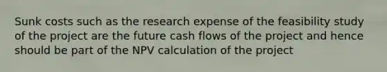 Sunk costs such as the research expense of the feasibility study of the project are the future cash flows of the project and hence should be part of the NPV calculation of the project