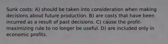 Sunk costs: A) should be taken into consideration when making decisions about future production. B) are costs that have been incurred as a result of past decisions. C) cause the profit-maximizing rule to no longer be useful. D) are included only in economic profits.