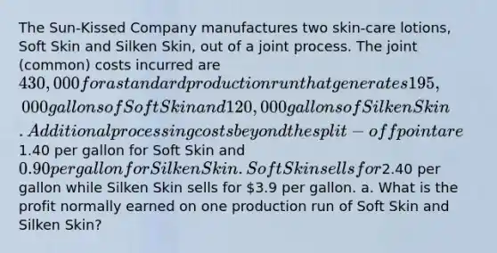 The Sun-Kissed Company manufactures two skin-care lotions, Soft Skin and Silken Skin, out of a joint process. The joint (common) costs incurred are 430,000 for a standard production run that generates 195,000 gallons of Soft Skin and 120,000 gallons of Silken Skin. Additional processing costs beyond the split-off point are1.40 per gallon for Soft Skin and 0.90 per gallon for Silken Skin. Soft Skin sells for2.40 per gallon while Silken Skin sells for 3.9 per gallon. a. What is the profit normally earned on one production run of Soft Skin and Silken Skin?