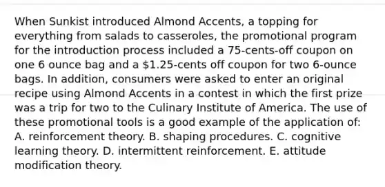 When Sunkist introduced Almond Accents, a topping for everything from salads to casseroles, the promotional program for the introduction process included a 75-cents-off coupon on one 6 ounce bag and a 1.25-cents off coupon for two 6-ounce bags. In addition, consumers were asked to enter an original recipe using Almond Accents in a contest in which the first prize was a trip for two to the Culinary Institute of America. The use of these promotional tools is a good example of the application of: A. reinforcement theory. B. shaping procedures. C. cognitive learning theory. D. intermittent reinforcement. E. attitude modification theory.