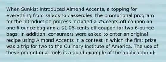 When Sunkist introduced Almond Accents, a topping for everything from salads to casseroles, the promotional program for the introduction process included a 75-cents-off coupon on one 6 ounce bag and a 1.25-cents off coupon for two 6-ounce bags. In addition, consumers were asked to enter an original recipe using Almond Accents in a contest in which the first prize was a trip for two to the Culinary Institute of America. The use of these promotional tools is a good example of the application of: