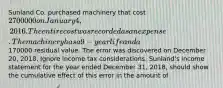 Sunland Co. purchased machinery that cost 2700000 on January 4, 2016. The entire cost was recorded as an expense. The machinery has a 9-year life and a170000 residual value. The error was discovered on December 20, 2018. Ignore income tax considerations. Sunland's income statement for the year ended December 31, 2018, should show the cumulative effect of this error in the amount of