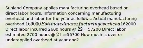 Sunland Company applies manufacturing overhead based on direct labor hours. Information concerning manufacturing overhead and labor for the year as follows: Actual manufacturing overhead 169000 Estimated manufacturing overhead162000 Direct labor incurred 2600 hours @ 22 =57200 Direct labor estimated 2700 hours @ 21 =56700 How much is over or underapplied overhead at year end?