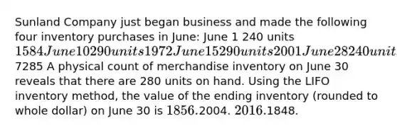 Sunland Company just began business and made the following four inventory purchases in June: June 1 240 units 1584 June 10 290 units 1972 June 15 290 units 2001 June 28 240 units 17287285 A physical count of merchandise inventory on June 30 reveals that there are 280 units on hand. Using the LIFO inventory method, the value of the ending inventory (rounded to whole dollar) on June 30 is 1856.2004. 2016.1848.