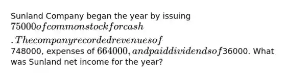 Sunland Company began the year by issuing 75000 of common stock for cash. The company recorded revenues of748000, expenses of 664000, and paid dividends of36000. What was Sunland net income for the year?