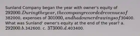 Sunland Company began the year with owner's equity of 292000. During the year, the company recorded revenues of382000, expenses of 301000, and had owner drawings of30400. What was Sunland' owner's equity at the end of the year? a. 292000. b.342600. c. 373000. d.403400.