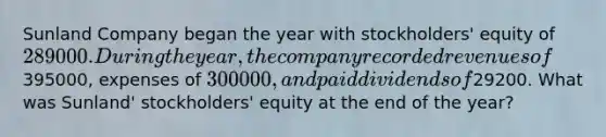 Sunland Company began the year with stockholders' equity of 289000. During the year, the company recorded revenues of395000, expenses of 300000, and paid dividends of29200. What was Sunland' stockholders' equity at the end of the year?