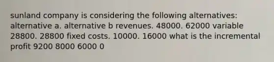 sunland company is considering the following alternatives: alternative a. alternative b revenues. 48000. 62000 variable 28800. 28800 fixed costs. 10000. 16000 what is the incremental profit 9200 8000 6000 0