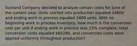 Sunland Company decided to analyze certain costs for June of the current year. Units started into production equaled 14600 and ending work in process equaled 2400 units. With no beginning work in process inventory, how much is the conversion cost per unit if ending work in process was 25% complete, total conversion costs equaled 65280, and conversion costs were applied uniformly throughout production?