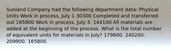 Sunland Company had the following department data: Physical Units Work in process, July 1 30300 Completed and transferred out 165800 Work in process, July 3. 144100 All materials are added at the beginning of the process. What is the total number of equivalent units for materials in July? 179600. 240200. 209900. 165800.