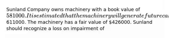 Sunland Company owns machinery with a book value of 581000. It is estimated that the machinery will generate future cash flows of611000. The machinery has a fair value of 426000. Sunland should recognize a loss on impairment of