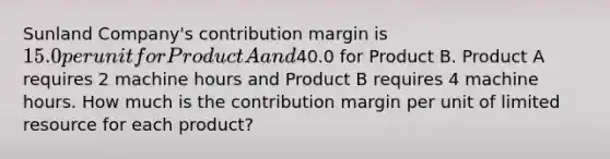 Sunland Company's contribution margin is 15.0 per unit for Product A and40.0 for Product B. Product A requires 2 machine hours and Product B requires 4 machine hours. How much is the contribution margin per unit of limited resource for each product?