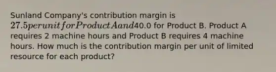 Sunland Company's contribution margin is 27.5 per unit for Product A and40.0 for Product B. Product A requires 2 machine hours and Product B requires 4 machine hours. How much is the contribution margin per unit of limited resource for each product?