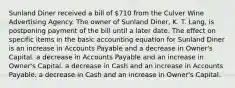 Sunland Diner received a bill of 710 from the Culver Wine Advertising Agency. The owner of Sunland Diner, K. T. Lang, is postponing payment of the bill until a later date. The effect on specific items in the basic accounting equation for Sunland Diner is an increase in Accounts Payable and a decrease in Owner's Capital. a decrease in Accounts Payable and an increase in Owner's Capital. a decrease in Cash and an increase in Accounts Payable. a decrease in Cash and an increase in Owner's Capital.