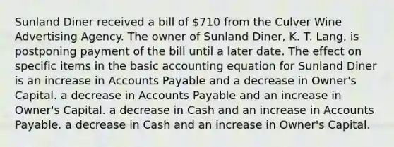 Sunland Diner received a bill of 710 from the Culver Wine Advertising Agency. The owner of Sunland Diner, K. T. Lang, is postponing payment of the bill until a later date. The effect on specific items in the basic accounting equation for Sunland Diner is an increase in Accounts Payable and a decrease in Owner's Capital. a decrease in Accounts Payable and an increase in Owner's Capital. a decrease in Cash and an increase in Accounts Payable. a decrease in Cash and an increase in Owner's Capital.