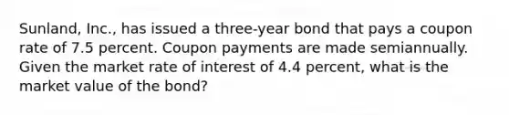 Sunland, Inc., has issued a three-year bond that pays a coupon rate of 7.5 percent. Coupon payments are made semiannually. Given the market rate of interest of 4.4 percent, what is the market value of the bond?