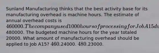 Sunland Manufacturing thinks that the best activity base for its manufacturing overhead is machine hours. The estimate of annual overhead costs is 460000. The company used 1000 hours of processing for Job A15 during the period and incurred actual overhead costs of480000. The budgeted machine hours for the year totaled 20000. What amount of manufacturing overhead should be applied to Job A15? 460.24000. 480.23000.