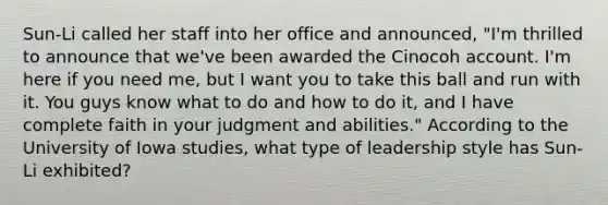​Sun-Li called her staff into her office and​ announced, "I'm thrilled to announce that​ we've been awarded the Cinocoh account.​ I'm here if you need​ me, but I want you to take this ball and run with it. You guys know what to do and how to do​ it, and I have complete faith in your judgment and​ abilities." According to the University of Iowa​ studies, what type of leadership style has​ Sun-Li exhibited?